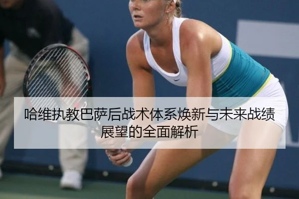 哈维执教巴萨后战术体系焕新与未来战绩展望的全面解析