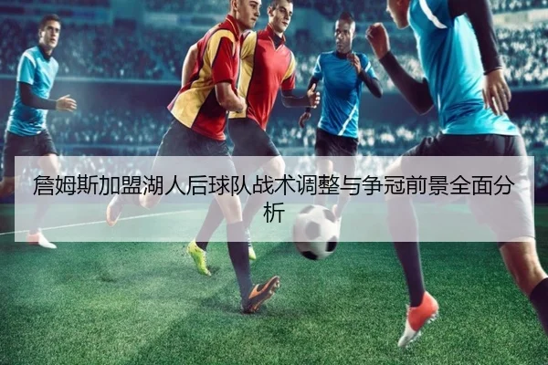 詹姆斯加盟湖人后球队战术调整与争冠前景全面分析