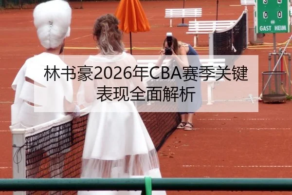 林书豪2026年CBA赛季关键表现全面解析